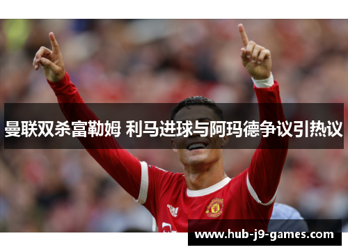 曼联双杀富勒姆 利马进球与阿玛德争议引热议 曼联双杀富勒姆 利马进球与阿玛德争议引热议