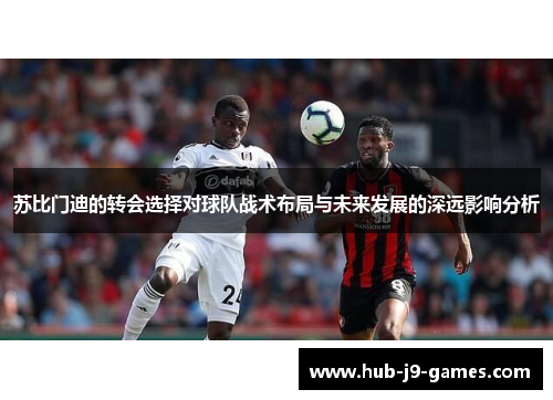 苏比门迪的转会选择对球队战术布局与未来发展的深远影响分析 苏比门迪的转会选择对球队战术布局与未来发展的深远影响分析