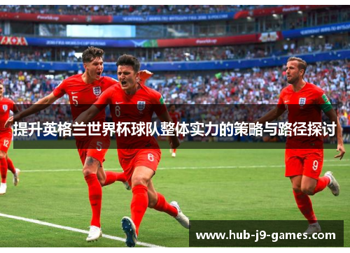 提升英格兰世界杯球队整体实力的策略与路径探讨 提升英格兰世界杯球队整体实力的策略与路径探讨