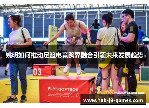 姚明如何推动足篮电竞跨界融合引领未来发展趋势 姚明如何推动足篮电竞跨界融合引领未来发展趋势