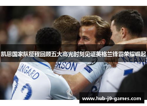 凯恩国家队征程回顾五大高光时刻见证英格兰锋霸荣耀崛起 凯恩国家队征程回顾五大高光时刻见证英格兰锋霸荣耀崛起