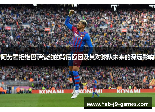 阿劳霍拒绝巴萨续约的背后原因及其对球队未来的深远影响 阿劳霍拒绝巴萨续约的背后原因及其对球队未来的深远影响