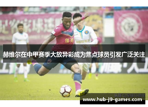 赫维尔在中甲赛季大放异彩成为焦点球员引发广泛关注